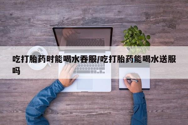 打胎药私人专卖微信网上药店吃打胎药时能喝水吞服/吃打胎药能喝水送服吗