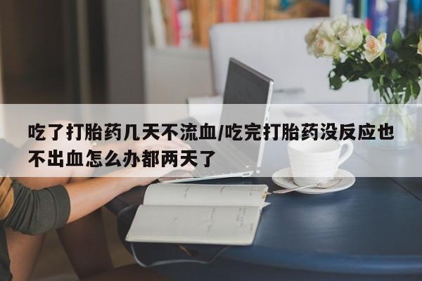 打胎药私人专卖微信网上药店吃了打胎药几天不流血/吃完打胎药没反应也不出血怎么办都两天了
