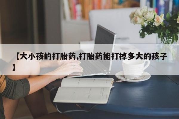 打胎药私人专卖微信网上药店【大小孩的打胎药,打胎药能打掉多大的孩子】