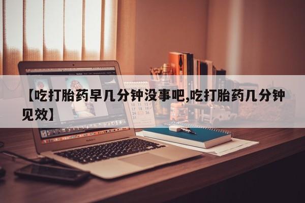 打胎药私人专卖微信网上药店【吃打胎药早几分钟没事吧,吃打胎药几分钟见效】