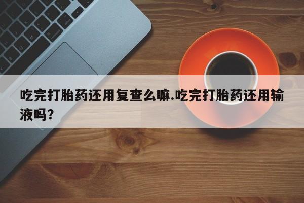 打胎药私人专卖微信网上药店吃完打胎药还用复查么嘛.吃完打胎药还用输液吗？