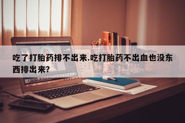 打胎药私人专卖微信网上药店吃了打胎药排不出来.吃打胎药不出血也没东西排出来？