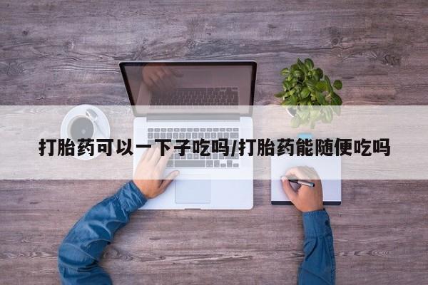 打胎药私人专卖微信网上药店打胎药可以一下子吃吗/打胎药能随便吃吗