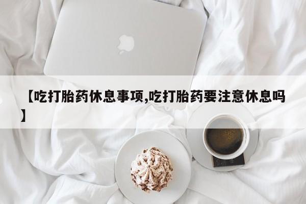 打胎药私人专卖微信网上药店【吃打胎药休息事项,吃打胎药要注意休息吗】