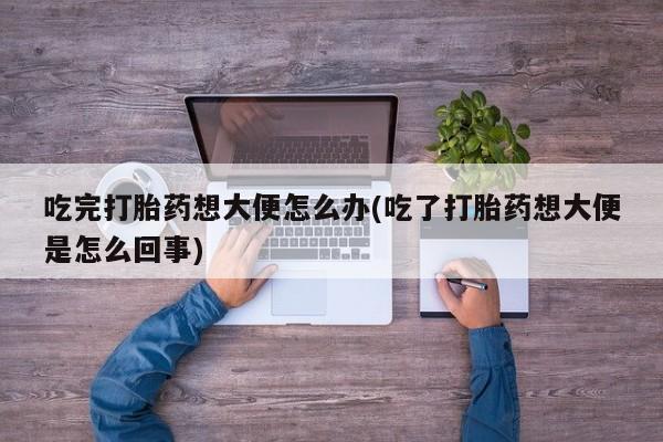 打胎药私人专卖微信网上药店吃完打胎药想大便怎么办(吃了打胎药想大便是怎么回事)