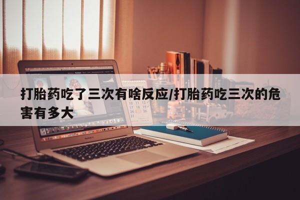 打胎药私人专卖微信网上药店打胎药吃了三次有啥反应/打胎药吃三次的危害有多大