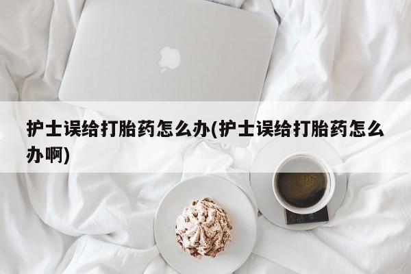 打胎药私人专卖微信网上药店护士误给打胎药怎么办(护士误给打胎药怎么办啊)