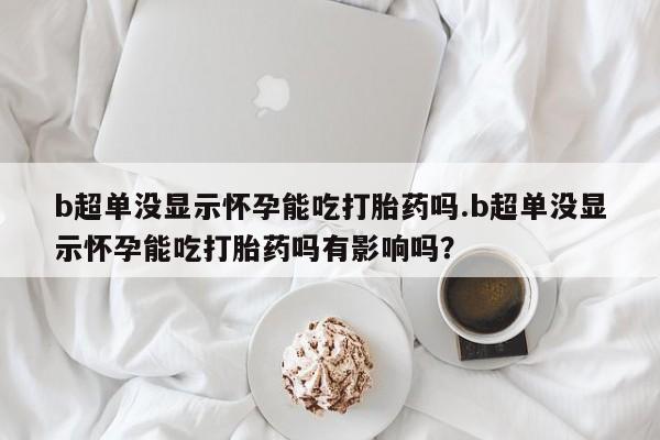 打胎药私人专卖微信网上药店b超单没显示怀孕能吃打胎药吗.b超单没显示怀孕能吃打胎药吗有影响吗？