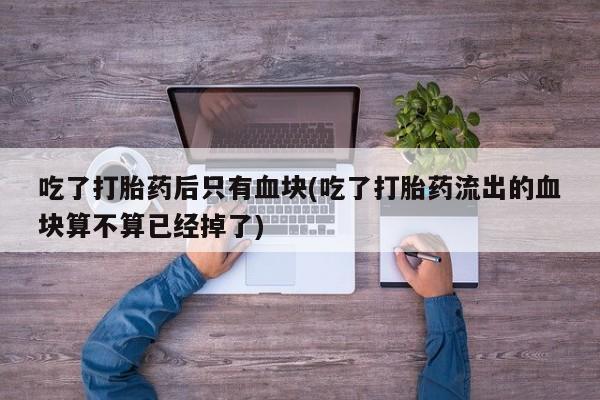 打胎药私人专卖微信网上药店吃了打胎药后只有血块(吃了打胎药流出的血块算不算已经掉了)