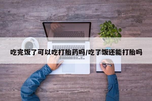 打胎药私人专卖微信网上药店吃完饭了可以吃打胎药吗/吃了饭还能打胎吗