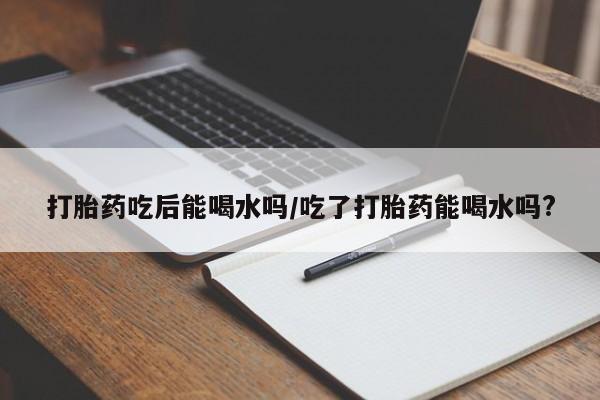 打胎药私人专卖微信网上药店打胎药吃后能喝水吗/吃了打胎药能喝水吗?