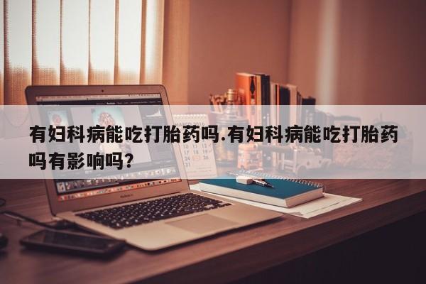 打胎药私人专卖微信网上药店有妇科病能吃打胎药吗.有妇科病能吃打胎药吗有影响吗？
