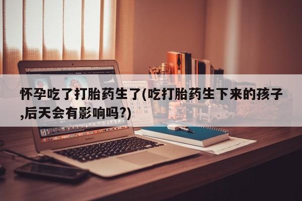 打胎药私人专卖微信网上药店怀孕吃了打胎药生了(吃打胎药生下来的孩子,后天会有影响吗?)