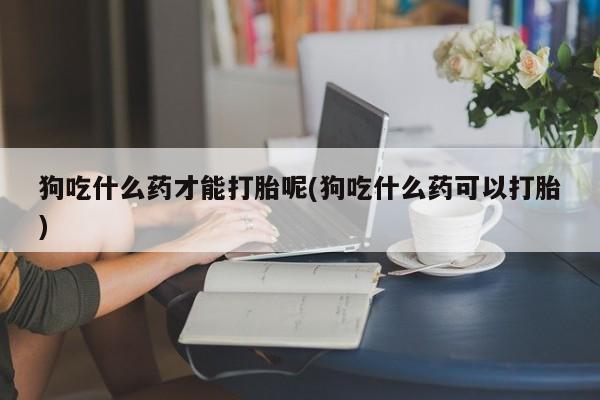 打胎药私人专卖微信网上药店狗吃什么药才能打胎呢(狗吃什么药可以打胎)