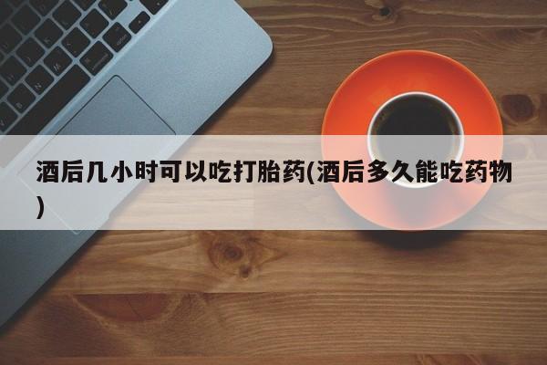 打胎药私人专卖微信网上药店酒后几小时可以吃打胎药(酒后多久能吃药物)