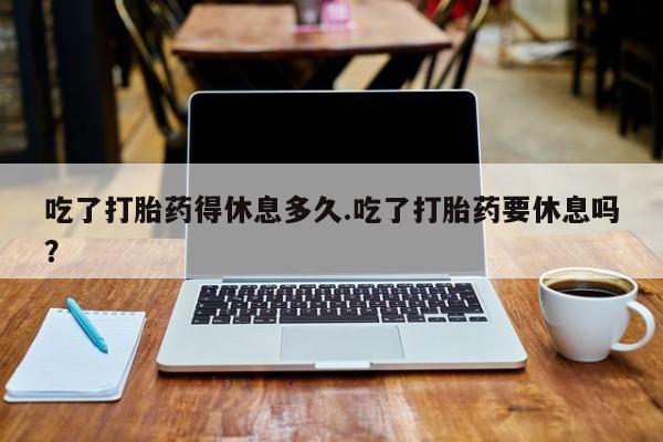 打胎药私人专卖微信网上药店吃了打胎药得休息多久.吃了打胎药要休息吗？