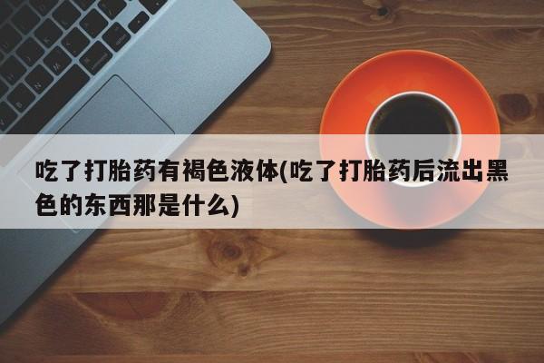 打胎药私人专卖微信网上药店吃了打胎药有褐色液体(吃了打胎药后流出黑色的东西那是什么)
