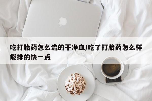打胎药私人专卖微信网上药店吃打胎药怎么流的干净血/吃了打胎药怎么样能排的快一点