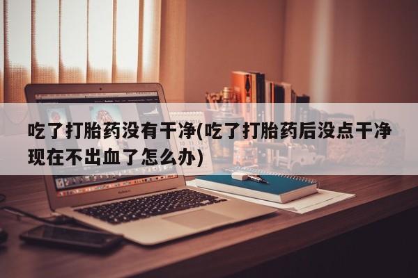 打胎药私人专卖微信网上药店吃了打胎药没有干净(吃了打胎药后没点干净现在不出血了怎么办)