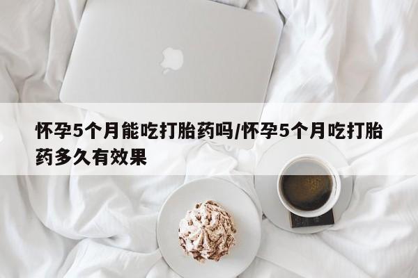打胎药私人专卖微信网上药店怀孕5个月能吃打胎药吗/怀孕5个月吃打胎药多久有效果