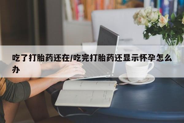 打胎药私人专卖微信网上药店吃了打胎药还在/吃完打胎药还显示怀孕怎么办