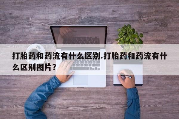 打胎药私人专卖微信网上药店打胎药和药流有什么区别.打胎药和药流有什么区别图片？