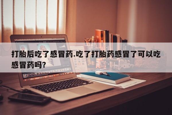 打胎药私人专卖微信网上药店打胎后吃了感冒药.吃了打胎药感冒了可以吃感冒药吗？