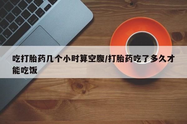 打胎药私人专卖微信网上药店吃打胎药几个小时算空腹/打胎药吃了多久才能吃饭