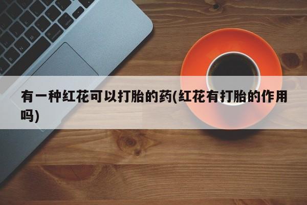 打胎药私人专卖微信网上药店有一种红花可以打胎的药(红花有打胎的作用吗)