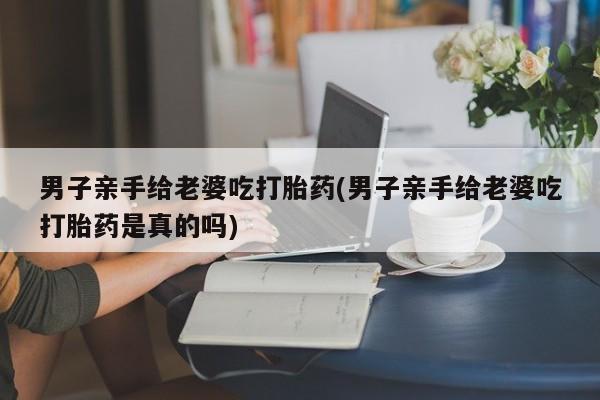打胎药私人专卖微信网上药店男子亲手给老婆吃打胎药(男子亲手给老婆吃打胎药是真的吗)