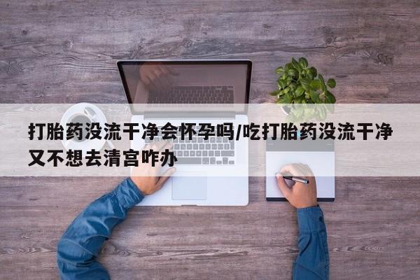 打胎药私人专卖微信网上药店打胎药没流干净会怀孕吗/吃打胎药没流干净又不想去清宫咋办