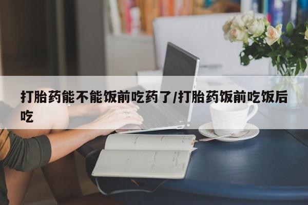打胎药私人专卖微信网上药店打胎药能不能饭前吃药了/打胎药饭前吃饭后吃