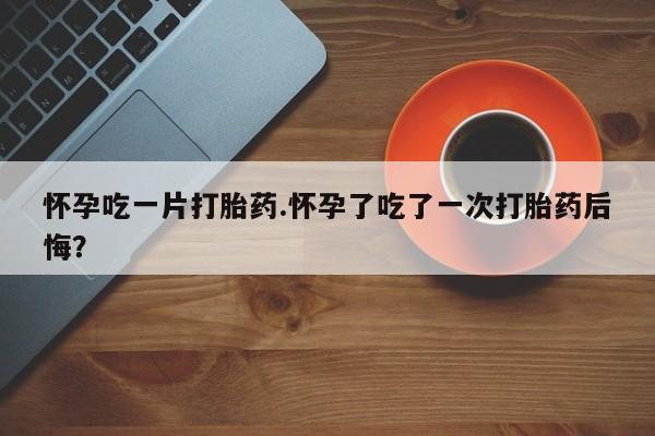 打胎药私人专卖微信网上药店怀孕吃一片打胎药.怀孕了吃了一次打胎药后悔？