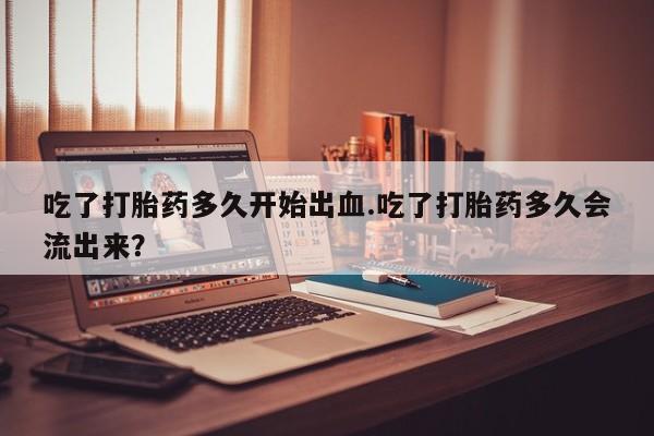 打胎药私人专卖微信网上药店吃了打胎药多久开始出血.吃了打胎药多久会流出来？