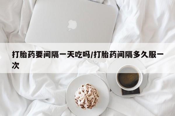 打胎药私人专卖微信网上药店打胎药要间隔一天吃吗/打胎药间隔多久服一次