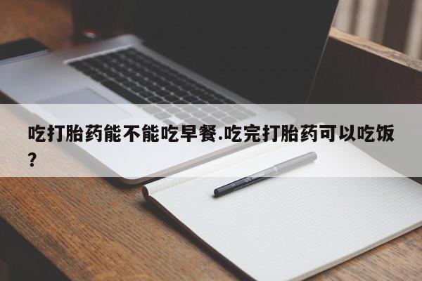 打胎药私人专卖微信网上药店吃打胎药能不能吃早餐.吃完打胎药可以吃饭？