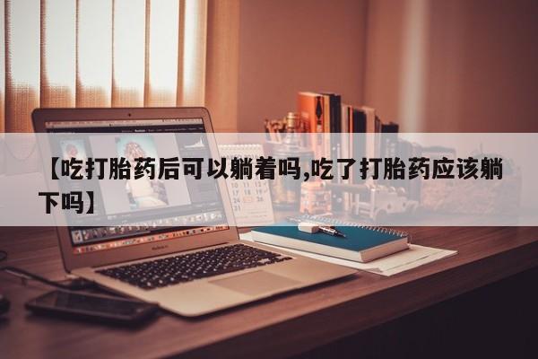 打胎药私人专卖微信网上药店【吃打胎药后可以躺着吗,吃了打胎药应该躺下吗】