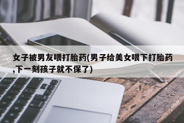 打胎药私人专卖微信网上药店女子被男友喂打胎药(男子给美女喂下打胎药,下一刻孩子就不保了)