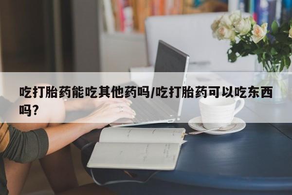 打胎药私人专卖微信网上药店吃打胎药能吃其他药吗/吃打胎药可以吃东西吗?