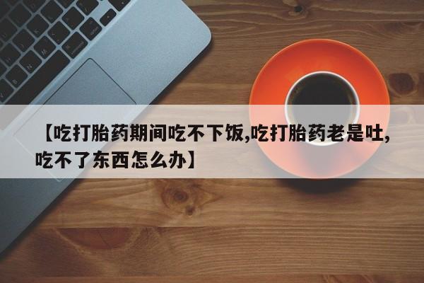 打胎药私人专卖微信网上药店【吃打胎药期间吃不下饭,吃打胎药老是吐,吃不了东西怎么办】