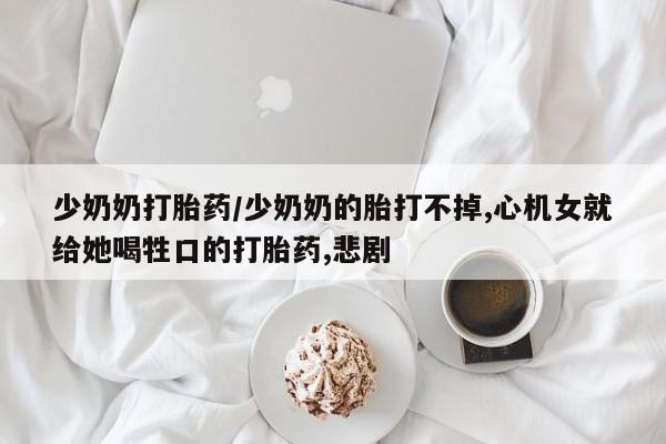 打胎药私人专卖微信网上药店少奶奶打胎药/少奶奶的胎打不掉,心机女就给她喝牲口的打胎药,悲剧
