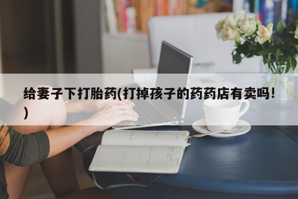 打胎药私人专卖微信网上药店给妻子下打胎药(打掉孩子的药药店有卖吗!)