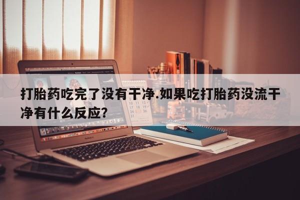 打胎药私人专卖微信网上药店打胎药吃完了没有干净.如果吃打胎药没流干净有什么反应？