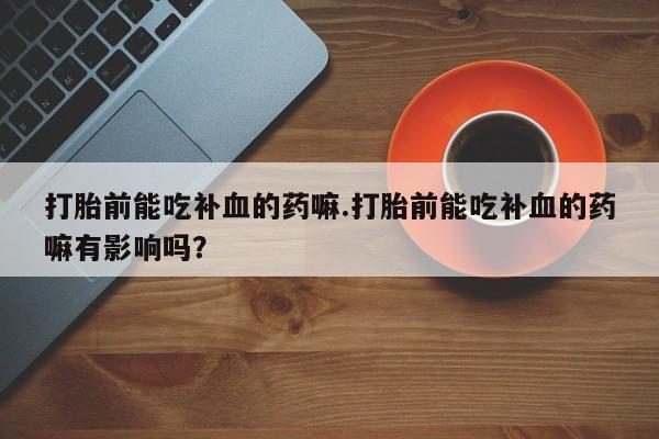 打胎药私人专卖微信网上药店打胎前能吃补血的药嘛.打胎前能吃补血的药嘛有影响吗？
