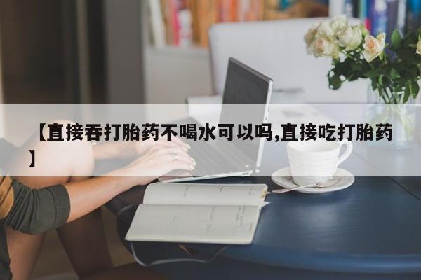 打胎药私人专卖微信网上药店【直接吞打胎药不喝水可以吗,直接吃打胎药】