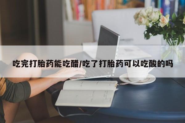 打胎药私人专卖微信网上药店吃完打胎药能吃醋/吃了打胎药可以吃酸的吗