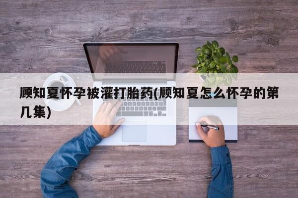 打胎药私人专卖微信网上药店顾知夏怀孕被灌打胎药(顾知夏怎么怀孕的第几集)