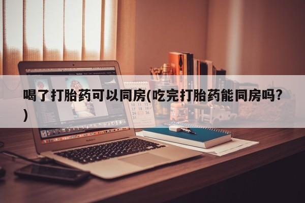 打胎药私人专卖微信网上药店喝了打胎药可以同房(吃完打胎药能同房吗?)