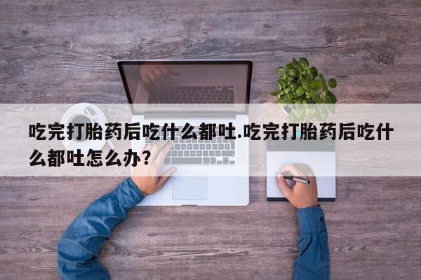 打胎药私人专卖微信网上药店吃完打胎药后吃什么都吐.吃完打胎药后吃什么都吐怎么办？