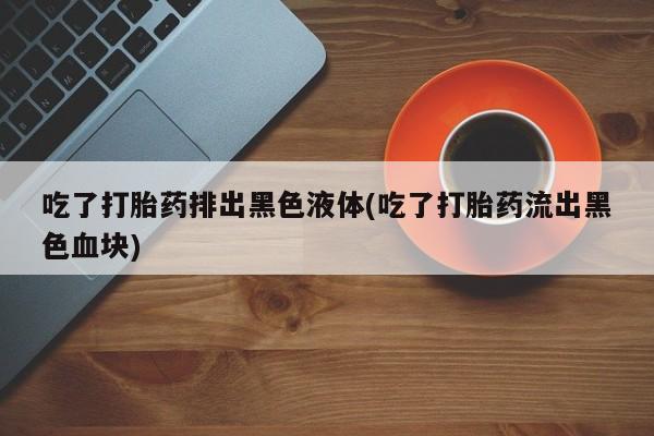 打胎药私人专卖微信网上药店吃了打胎药排出黑色液体(吃了打胎药流出黑色血块)